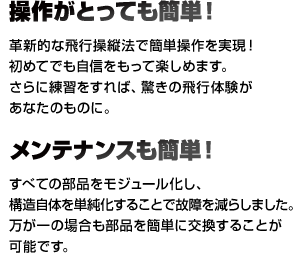 操作がとっても簡単！簡単操作を実現！ 初めてでも自信をもって楽しめます。さらに練習をすれば、驚きの飛行体験があなたのものに。 メンテナンスも簡単！ すべての部品をモジュール化し、構造自体を単純化することで故障を減らしました。万が一の場合も部品を簡単に交換することが可能です。
