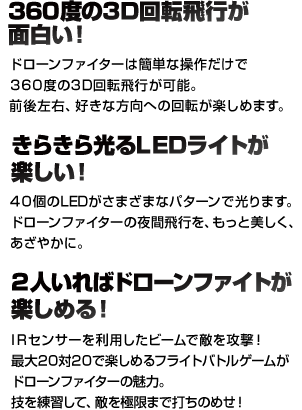 360度の3D回転が面白い！ 360度の3D回転が可能です。前後左右、好きな方向への回転が楽しめます。 きらきら光るLEDライトが楽しい！ 40個のLEDがさまざまなパターンで光ります。ドローンファイターの夜間飛行を、もっと美しく、あざやかに。 2人いればドローンファイトが楽しめる！ IRセンサーを利用したビームで敵を攻撃！最大20対20で楽しめるフライトバトルゲームがドローンファイターの魅力。技を練習して、敵を極限まで打ちのめせ！