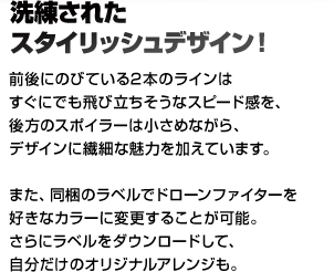 洗練されたスタイリッシュデザイン！ 前後にのびている2本のラインはすぐにでも飛び立ちそうなスピード感を、
後方のスポイラーは小さめながら、デザインに繊細な魅力を加えています。また、同梱のラベルでドローンファイターを好きなカラーに変更することが可能。
さらにラベルをダウンロードして、自分だけのオリジナルアレンジも。