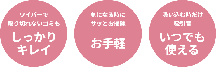 ワイパーで取り切れないゴミもしっかりキレイ／気になる時にサッとお掃除お手軽／吸い込む時だけ吸引音いつでも使える